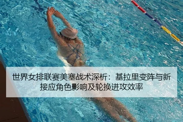 世界女排联赛美塞战术深析：基拉里变阵与新接应角色影响及轮换进攻效率
